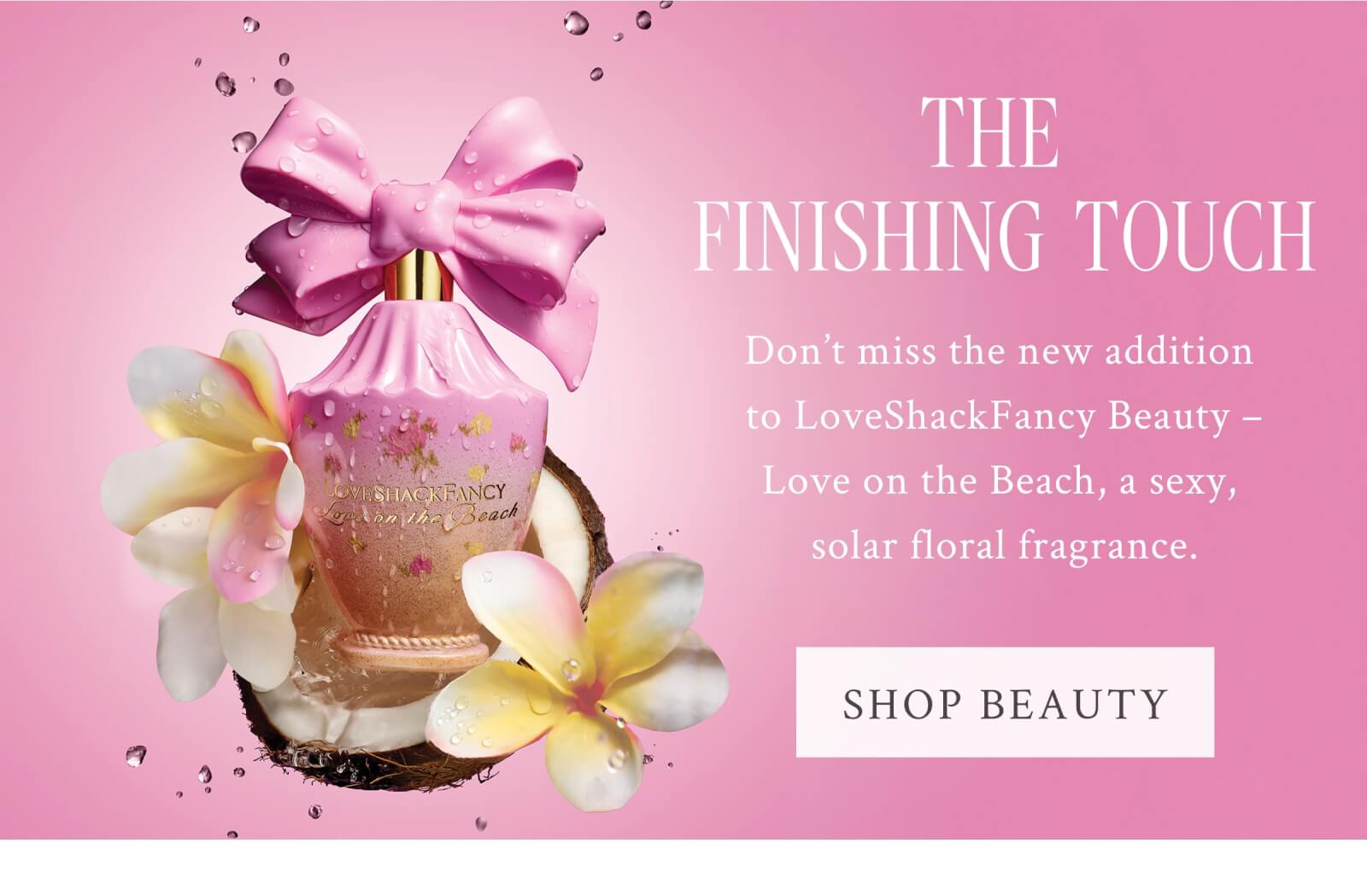THE FINISHING TOUCH Don't miss the new addition to LoveShackFancy Beauty - Love on the Beach, a sexy, solar floral fragrance. <SHOP BEAUTY>