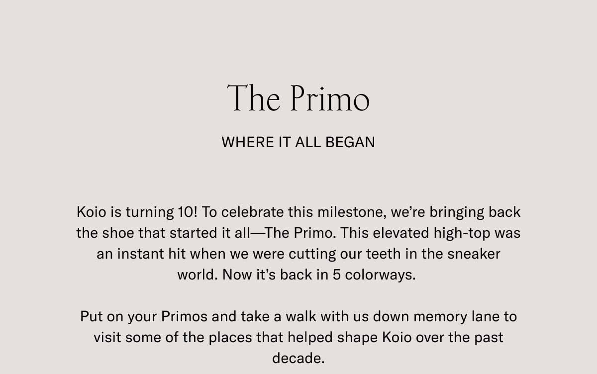 The Primo Where It All Began Koio is turning 10! To celebrate this milestone, we’re bringing back the shoe that started it all—The Primo. This elevated high-top was an instant hit when we were cutting our teeth in the sneaker world. Now it’s back in 5 colorways.   Put on your Primos and take a walk with us down memory lane to visit some of the places that helped shape Koio over the past decade.