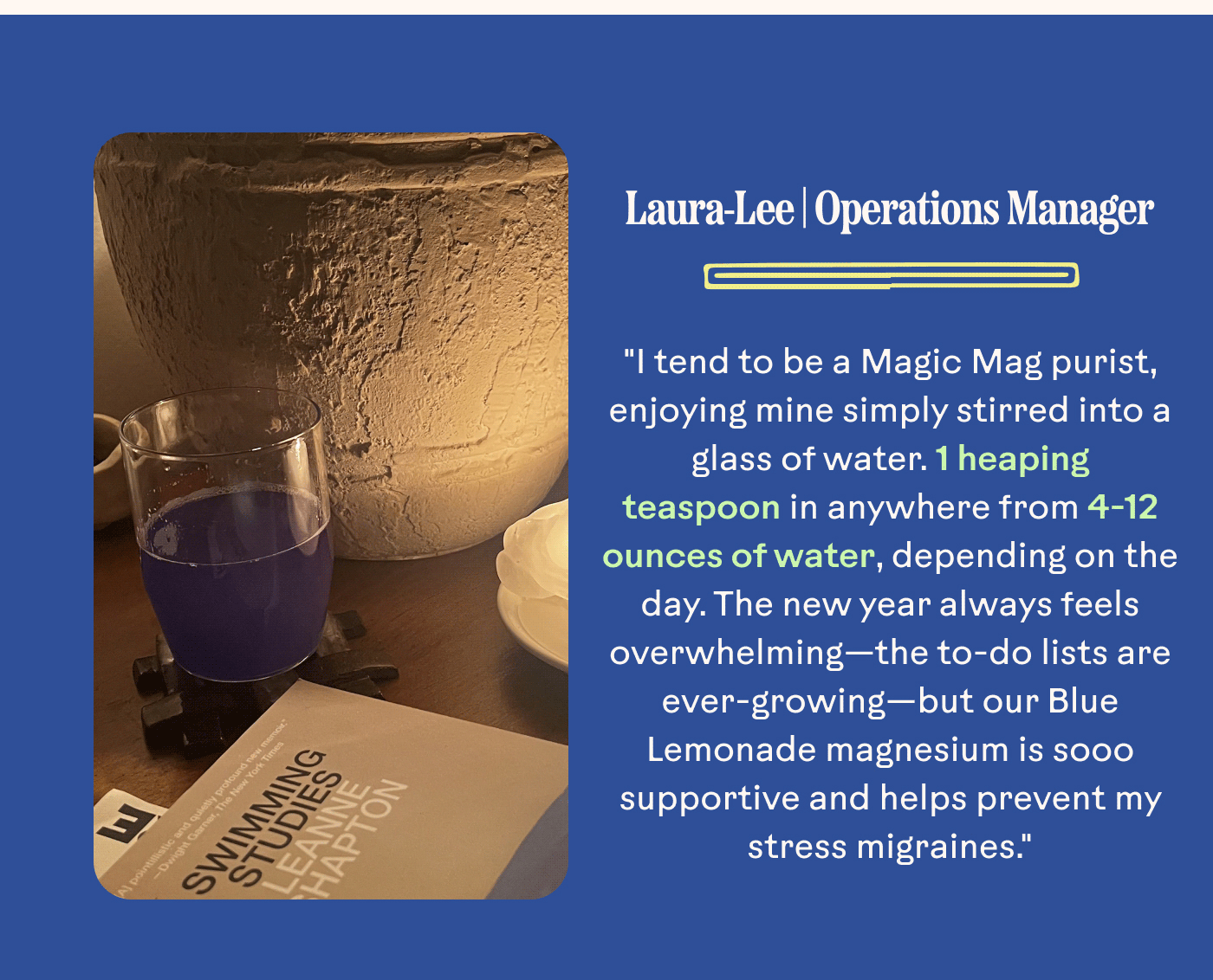 Laura-Lee | Operations Manager "I tend to be a Magic Mag purist, enjoying mine simply stirred into a glass of water. 1 heaping teaspoon in anywhere from 4-12 ounces of water, depending on the day. The new year always feels overwhelming—the to-do lists are ever-growing—but our Blue Lemonade magnesium is sooo supportive and helps prevent my stress migraines."