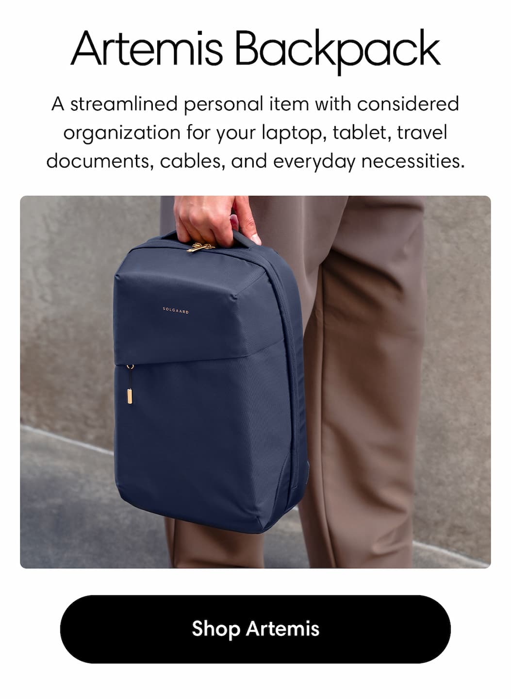 ARTEMIS BACKPACK: A streamlined personal item with considered organization for your laptop, tablet, travel documents, cables, and everyday necessities. SHOP ARTEMIS