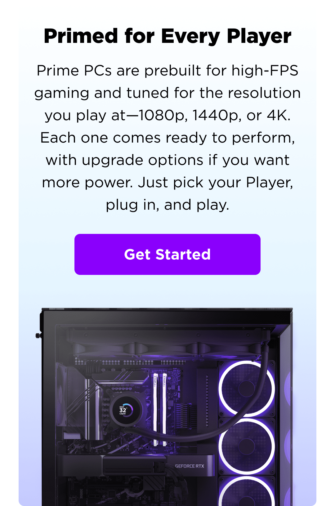 primed for every player - prime pcs are prebuilt for high-fps gaming and tuned for the resolution you play at—1080p, 1440p, or 4k. each one comes ready to perform, with upgrade options if you want more power. just pick your player, plug in, and play. - get started