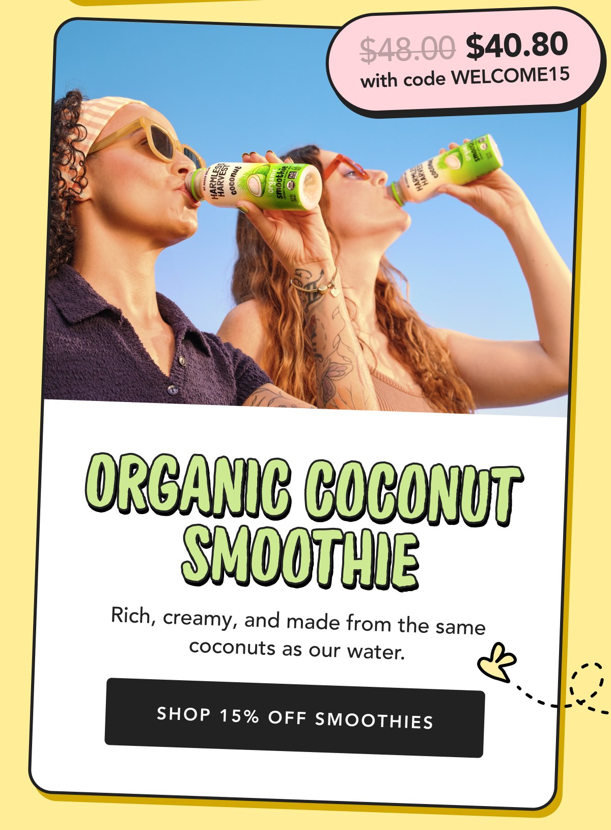 Organic Coconut Smoothie Rich, creamy, and made from the same coconuts as our water. Shop 15% Off Smoothies $48.00 $40.80 with code WELCOME15
