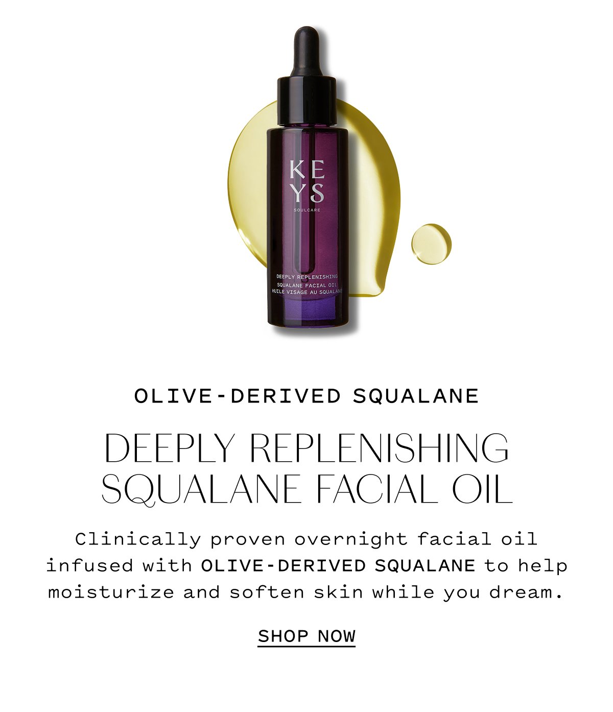 OLIVE-DERIVED SQUALANE  DEWY REFINISHING SQUALANE FACIAL OIL  Clinically proven overnight facial oil infused with olive-derived squalane to help moisturize and soften skin while you dream.  SHOP NOW