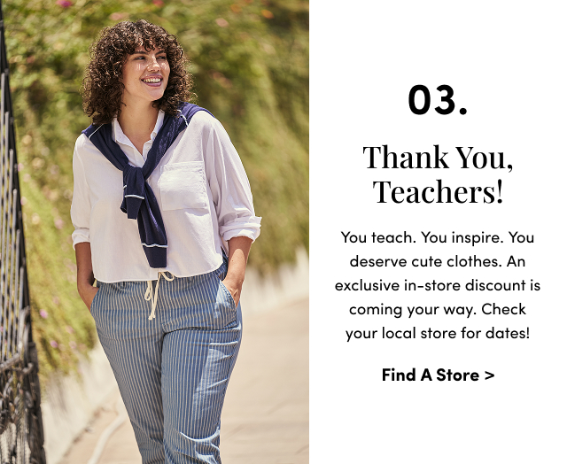 03. Thank you, Teachers! | You teach. You inspire. You deserve cute clothes. An exclusive in-store discount is coming your way. Check your local store for dates! | Find A Store >