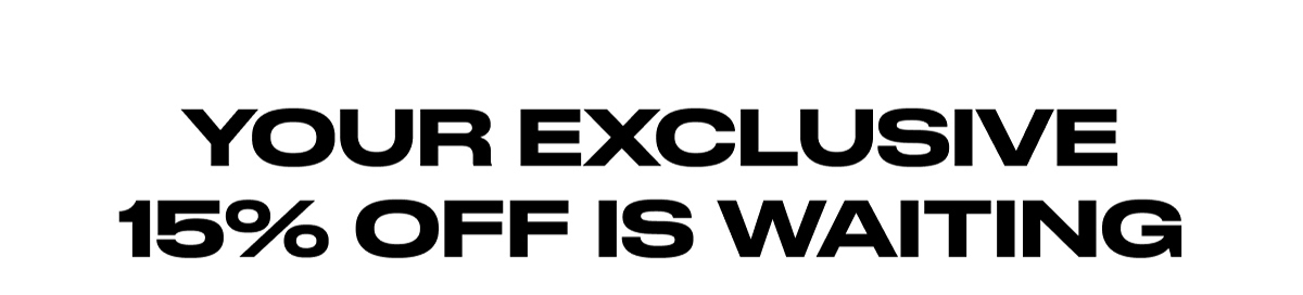YOUR EXCLUSIVE 15% OFF IS WAITING