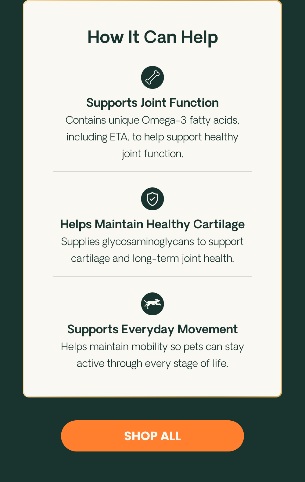 How It Can Help. Supports Joint Function: Contains unique Omega-3 fatty acids, including ETA, to help support healthy joint function.* Helps Maintain Healthy Cartilage: Supplies glycosaminoglycans to support cartilage and long-term joint health.* Supports Everyday Movement: Helps maintain mobility so dogs can stay active through every stage of life.