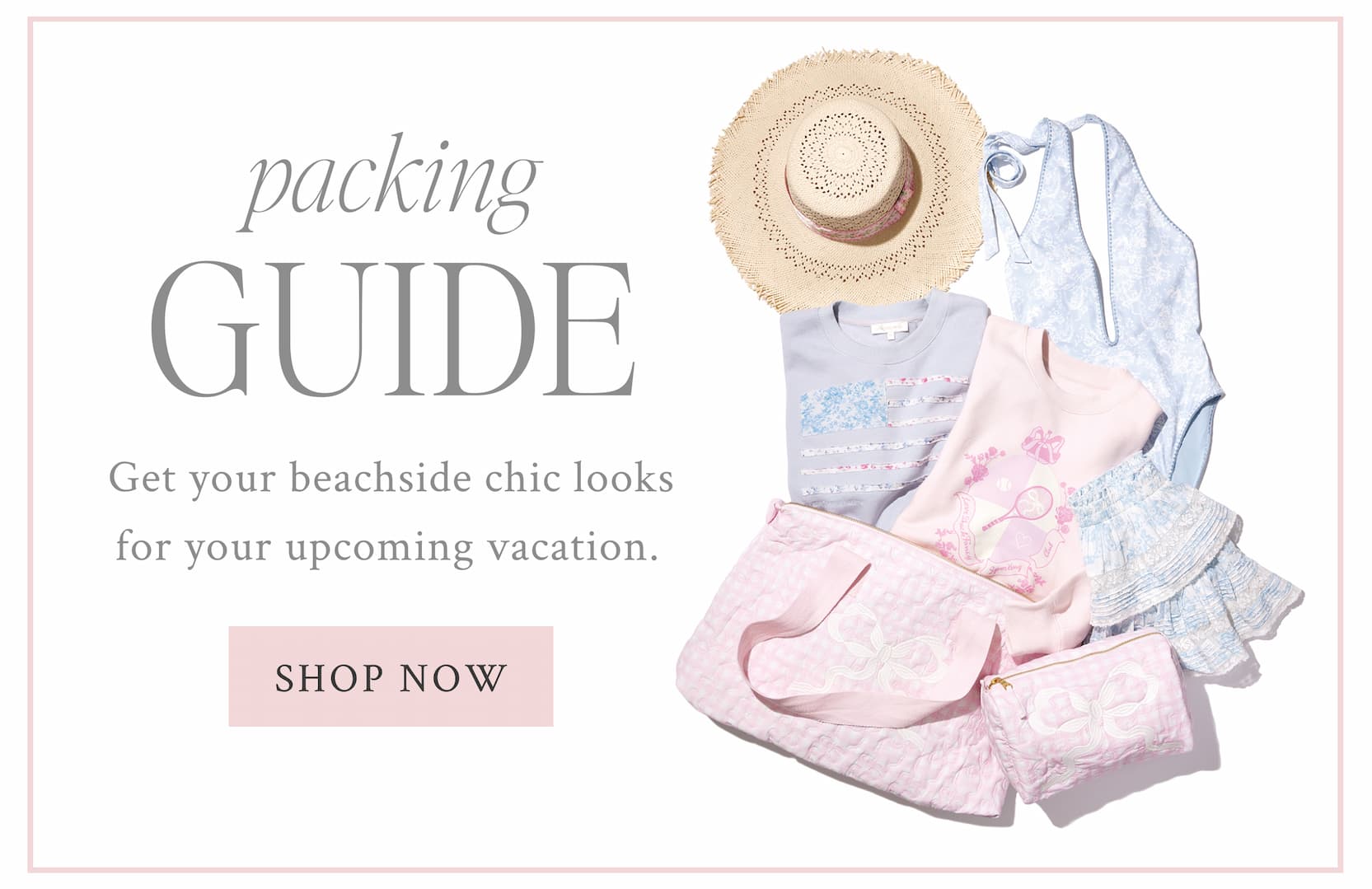 PACKING GUIDE Get your beachside chic looks for your upcoming vacation.  <SHOP NOW>