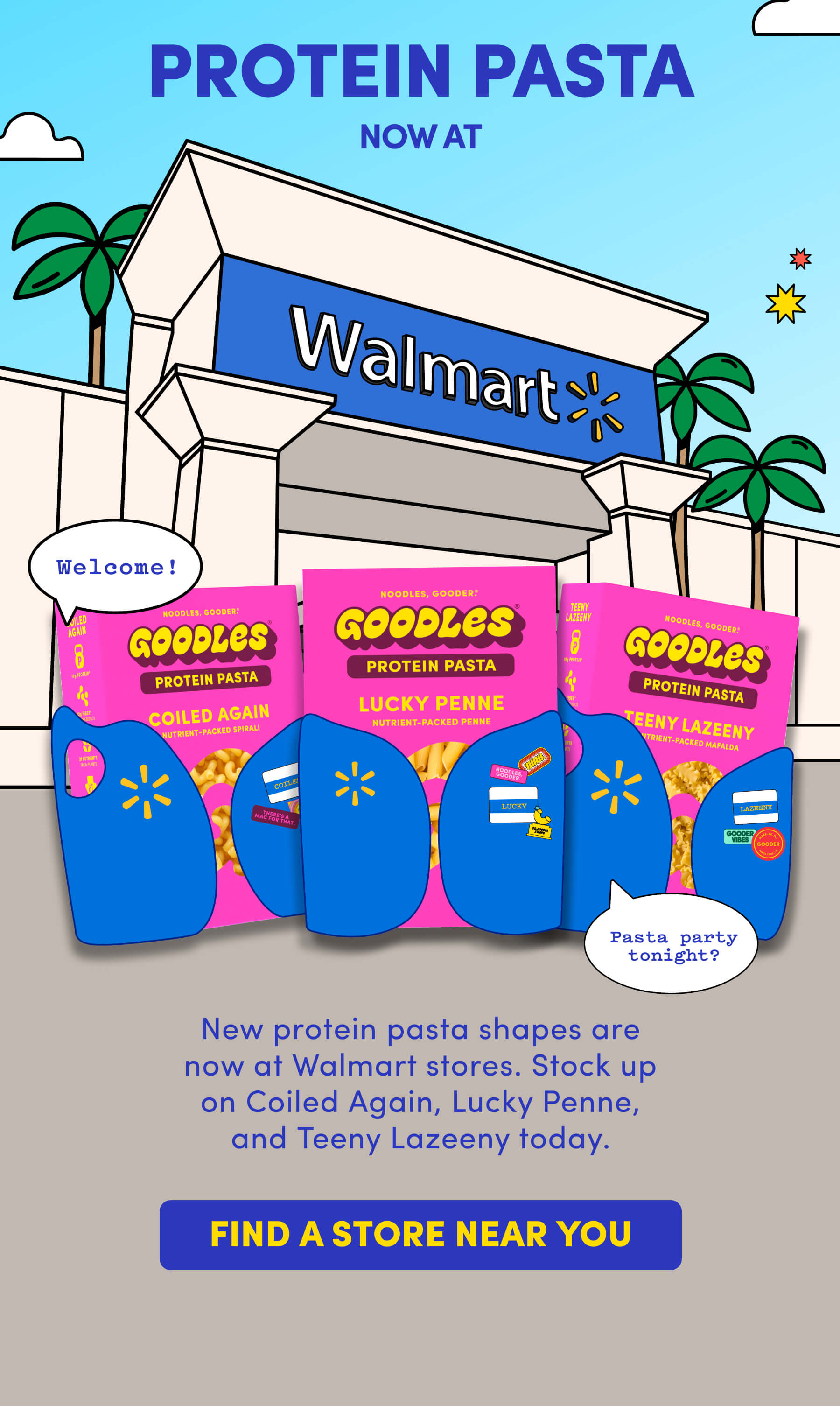 PROTEIN PASTA NOW AT WALMART New protein pasta shapes are now at Walmart stores. Stock up on Coiled Again, Lucky Penne, and Teeny Lazeeny today.