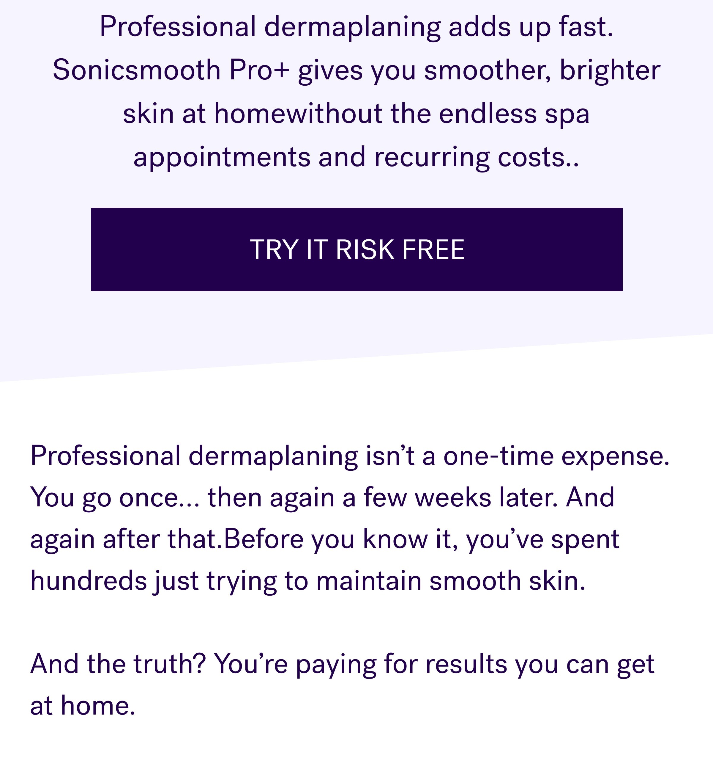 Professional dermaplaning adds up fast. Sonicsmooth Pro+ gives you smoother, brighter skin at homewithout the endless spa appointments and recurring costs.. TRY IT RISK FREE Professional dermaplaning isn’t a one-time expense. You go once… then again a few weeks later. And again after that.Before you know it, you’ve spent hundreds just trying to maintain smooth skin. &nbsp; And the truth? You’re paying for results you can get at home.