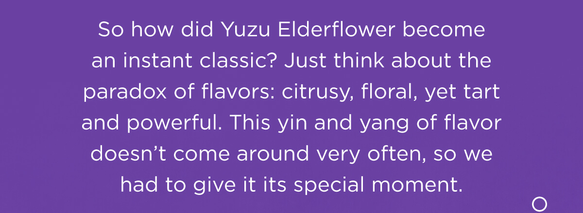 So how did Yuzu Elderflower become an instant classic? Just think about the paradox of flavors: citrusy, floral, yet tart and powerful. This yin and yang of flavor doesn’t come around very often, so we had to give it its special moment.