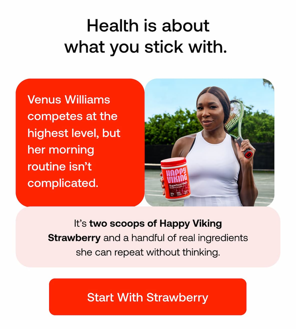 Health is about what you stick with.   Venus Williams competes at the highest level, but her morning routine isn’t complicated.  It’s two scoops of Happy Viking Strawberry and a handful of real ingredients she can repeat without thinking. START WITH STRAWBERRY
