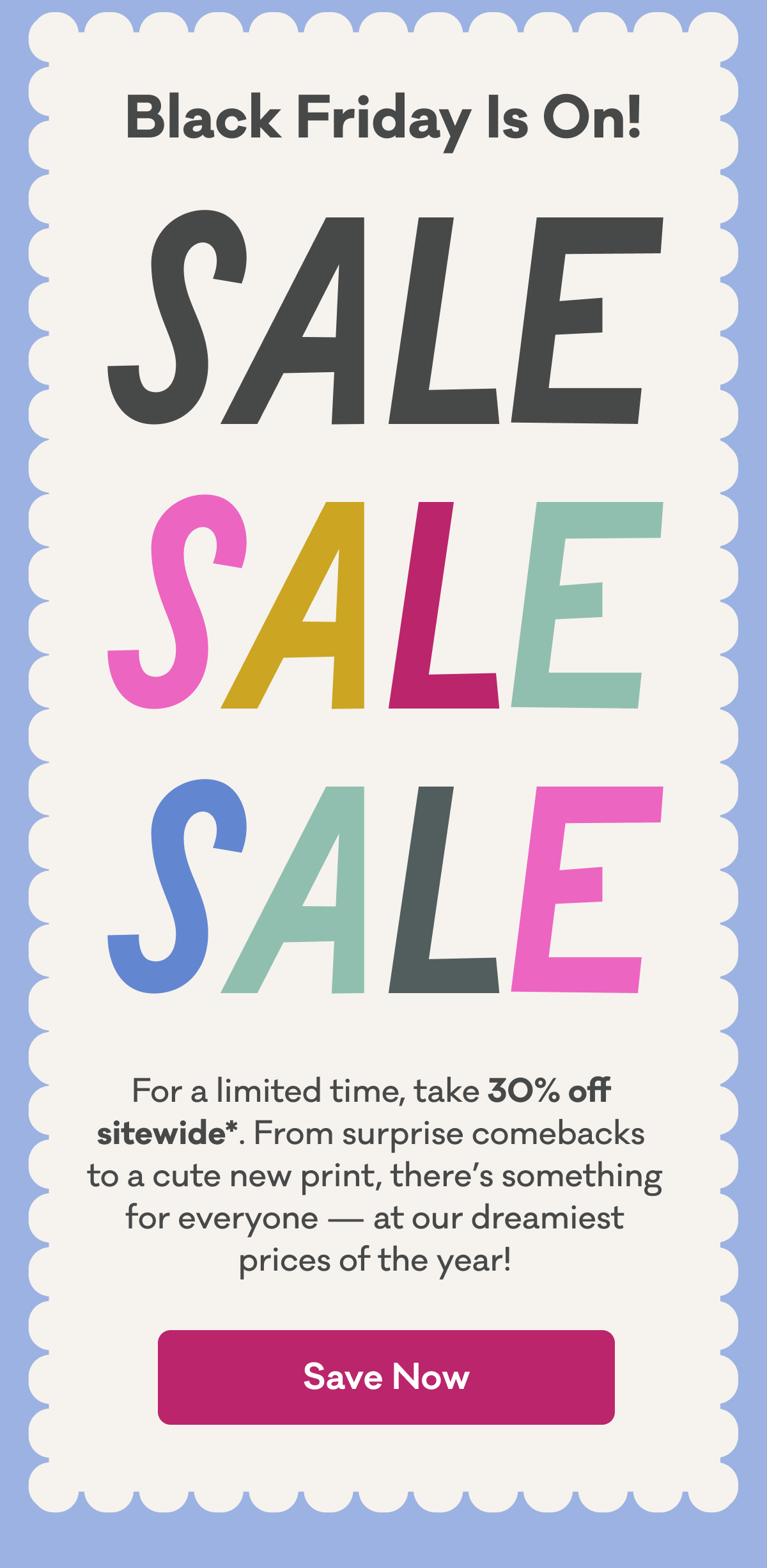 Black Friday Is On! | Sale Sale Sale | For a limited time, take 30% off  sitewide*. From surprise comebacks  to a cute new print, there’s something for everyone — at our dreamiest prices of the year! | Save Now
