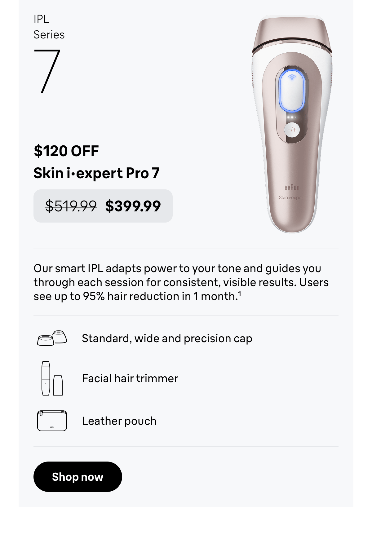 IPL Series 7 - $120 OFF. Skin i·expert Pro 7 - was $519.99, now $399.99. Our smart IPL adapts power to your tone and guides you through each session for consistent, visible results. Includes 3 precision caps, a facial hair trimmer, and a premium leather pouch for organized storage. Users see up to 95% hair reduction in 1 month. Standard, wide and precision cap; Facial hair trimmer; Leather pouch. Shop now