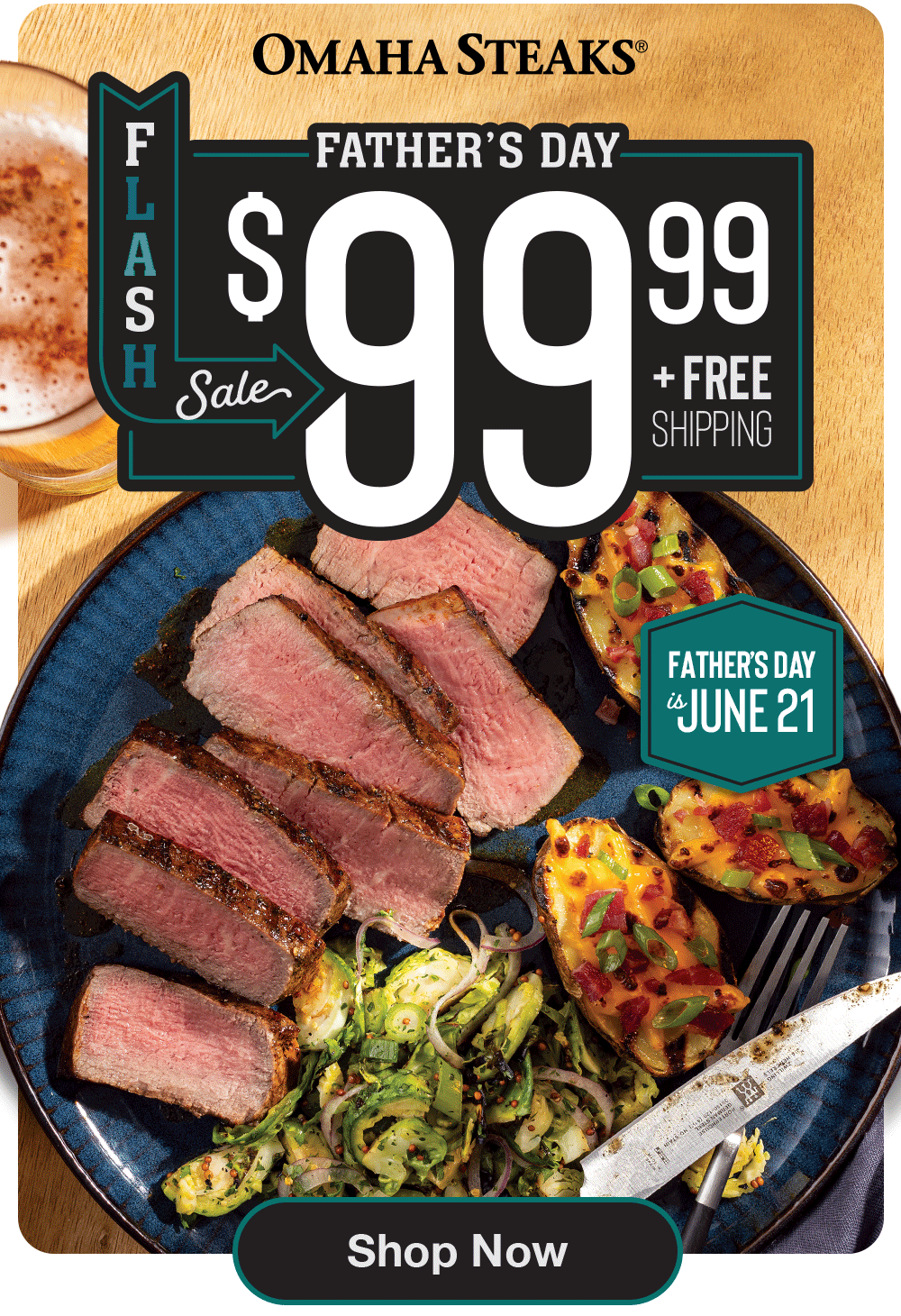 OMAHA STEAKS®
FATHER'S DAY
$99.99
+ Free Shipping
FATHER'S DAY is JUNE 21
Shop Now
