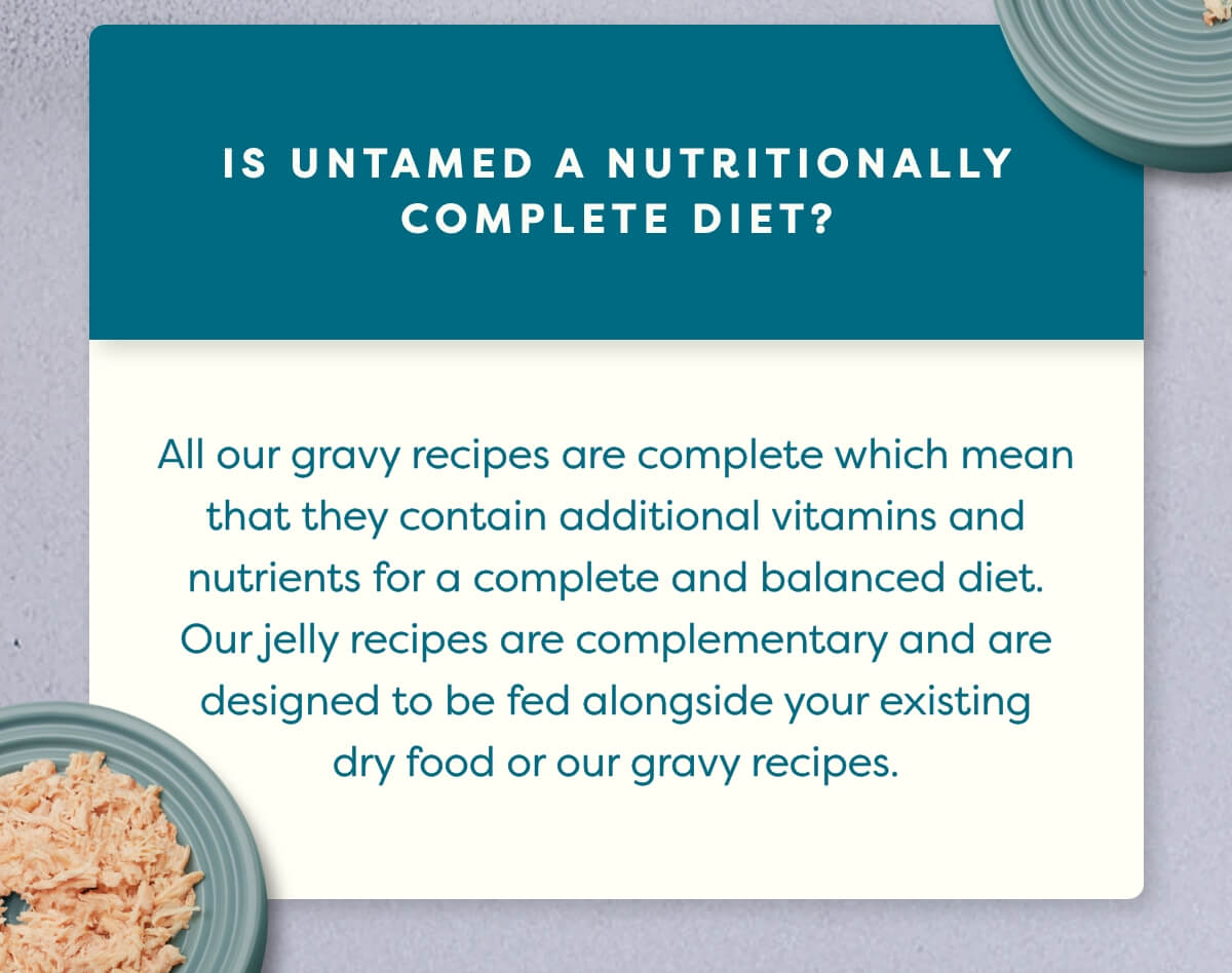 All our gravy recipes are complete which mean that they contain additional vitamins and nutrients for a complete and balanced diet. Our jelly recipes are complementary and are designed to be fed alongside your existing dry food or our gravy recipes.