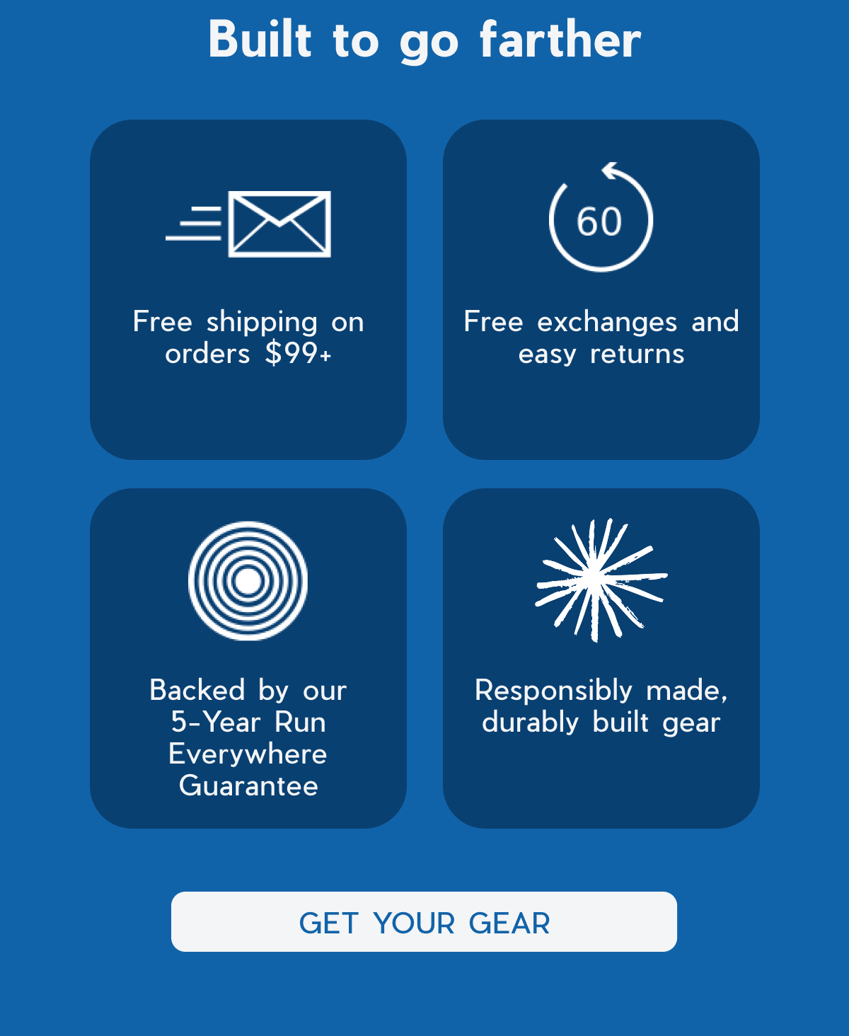 Built to go farther | Free shipping on orders $99+ | Free exchanges and easy returns | Backed by our 5-Year Run Everywhere Guarantee | Responsibly made, durably built gear