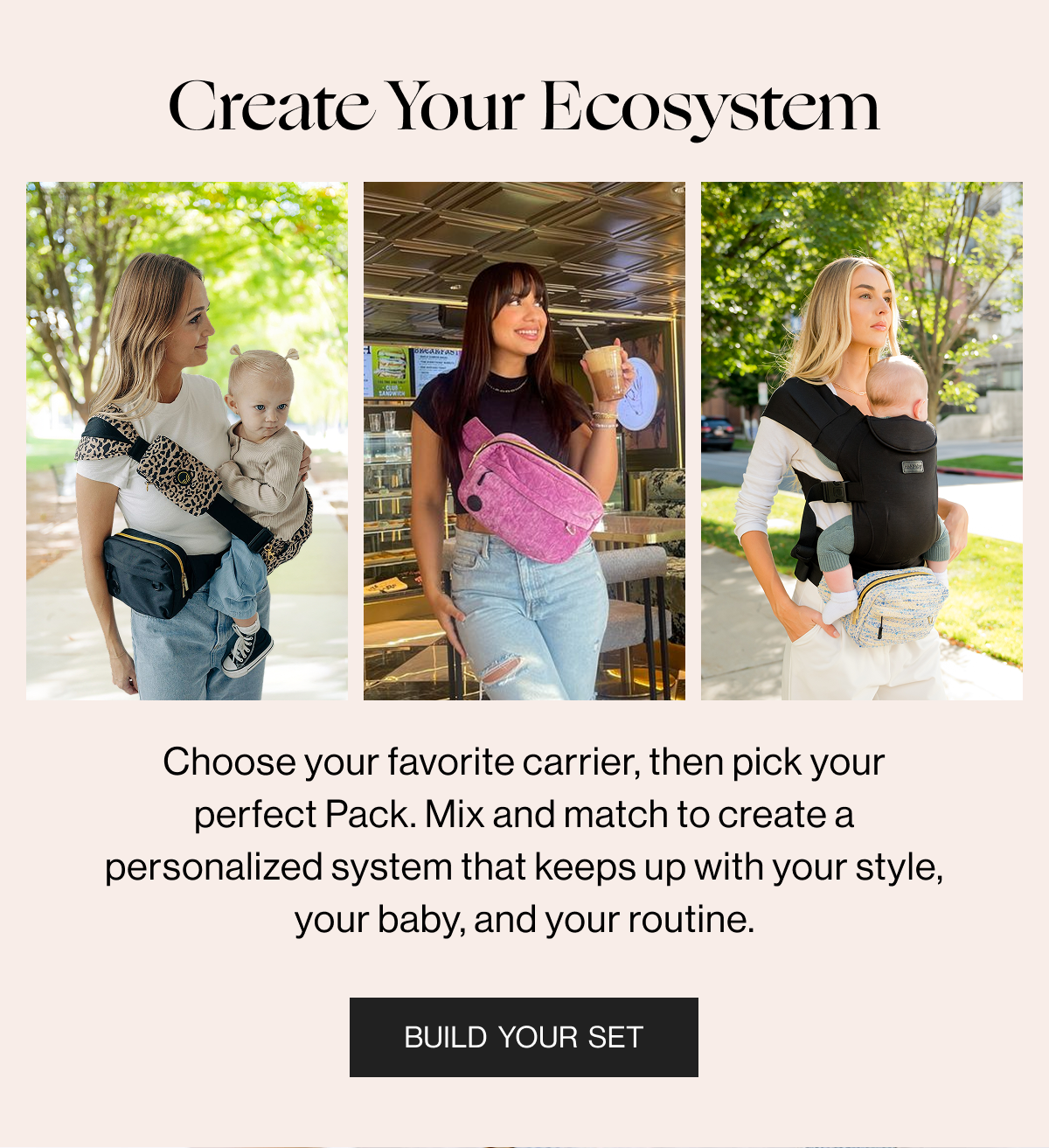 Create Your Ecosystem - Choose your favorite carrier, then pick your perfect Pack. Mix and match to create4 a personalized system that keeps up with your style, your baby, and your routine. - Build Your Set