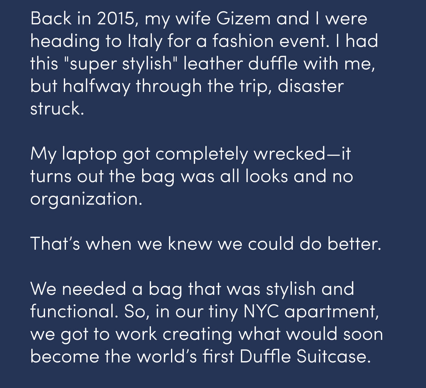 Back in 2015, my wife Gizem and I were heading to Italy for a fashion event. I had this "super stylish" leather duffle with me, but halfway through the trip, disaster struck. // My laptop got completely wrecked—it turns out the bag was all looks and no organization. // That’s when we knew we could do better. // We needed a bag that was stylish and functional. So, in our tiny NYC apartment, we got to work creating what would soon become the world’s first Duffle Suitcase.