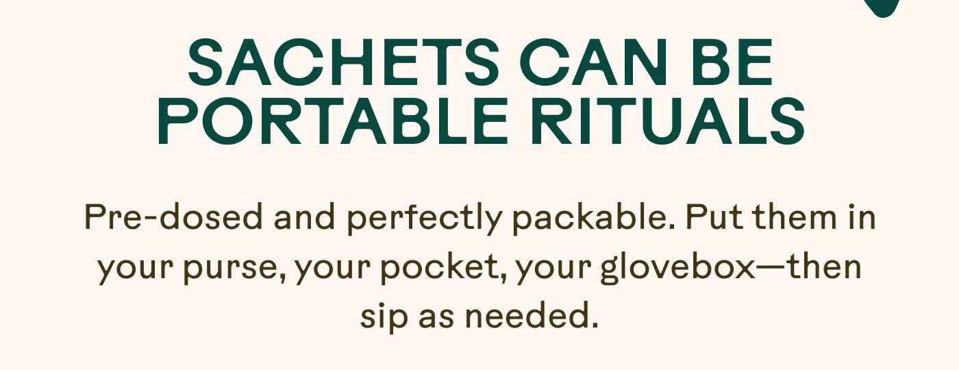 SACHETS CAN BE PORTABLE RITUALS Pre-dosed and perfectly packable. Put them in your purse, your pocket, your glovebox—then sip as needed.