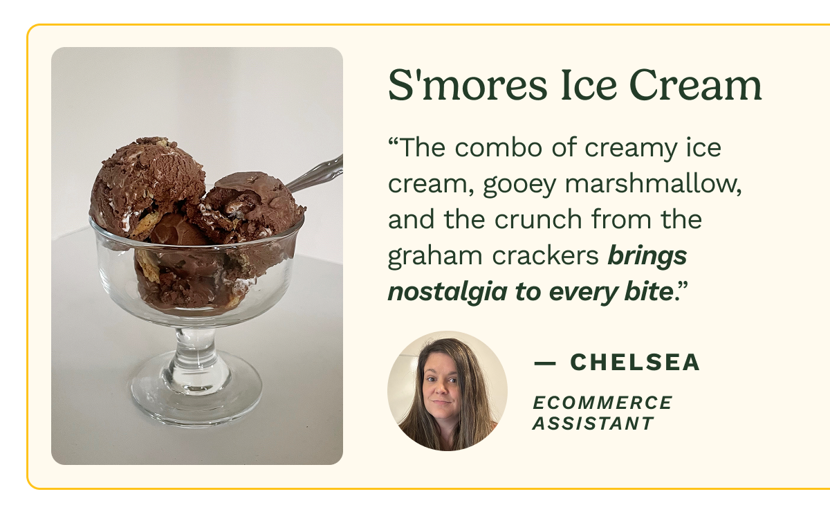 S'mores Ice Cream “The combo of creamy ice cream, gooey marshmallow, and the crunch from the graham crackers brings nostalgia to every bite.” — Chelsea Ecommerce Assistant