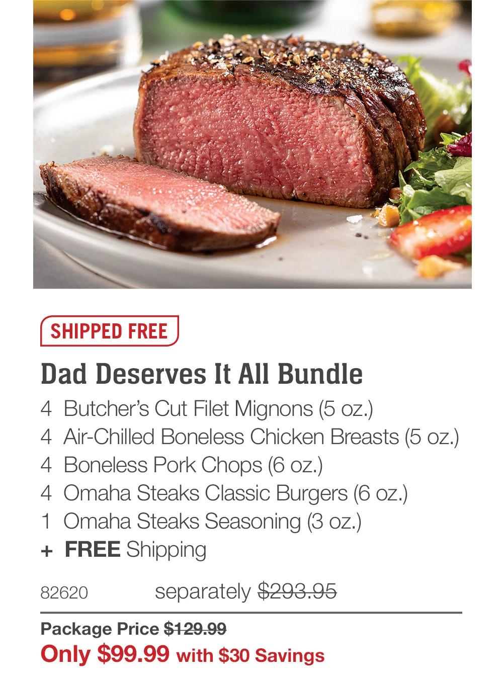 SHIPPED FREE

Dad Deserves It All Bundle
4  Butcher’s Cut Filet Mignons (5 oz.)
4  Air-Chilled Boneless Chicken Breasts (5 oz.)
4  Boneless Pork Chops (6 oz.)
4  Omaha Steaks Classic Burgers (6 oz.)
1  Omaha Steaks Seasoning (3 oz.)
+  FREE Shipping
82620	  separately $293.95_
Package Price $129.99_
Only $99.99 with $30 Savings

