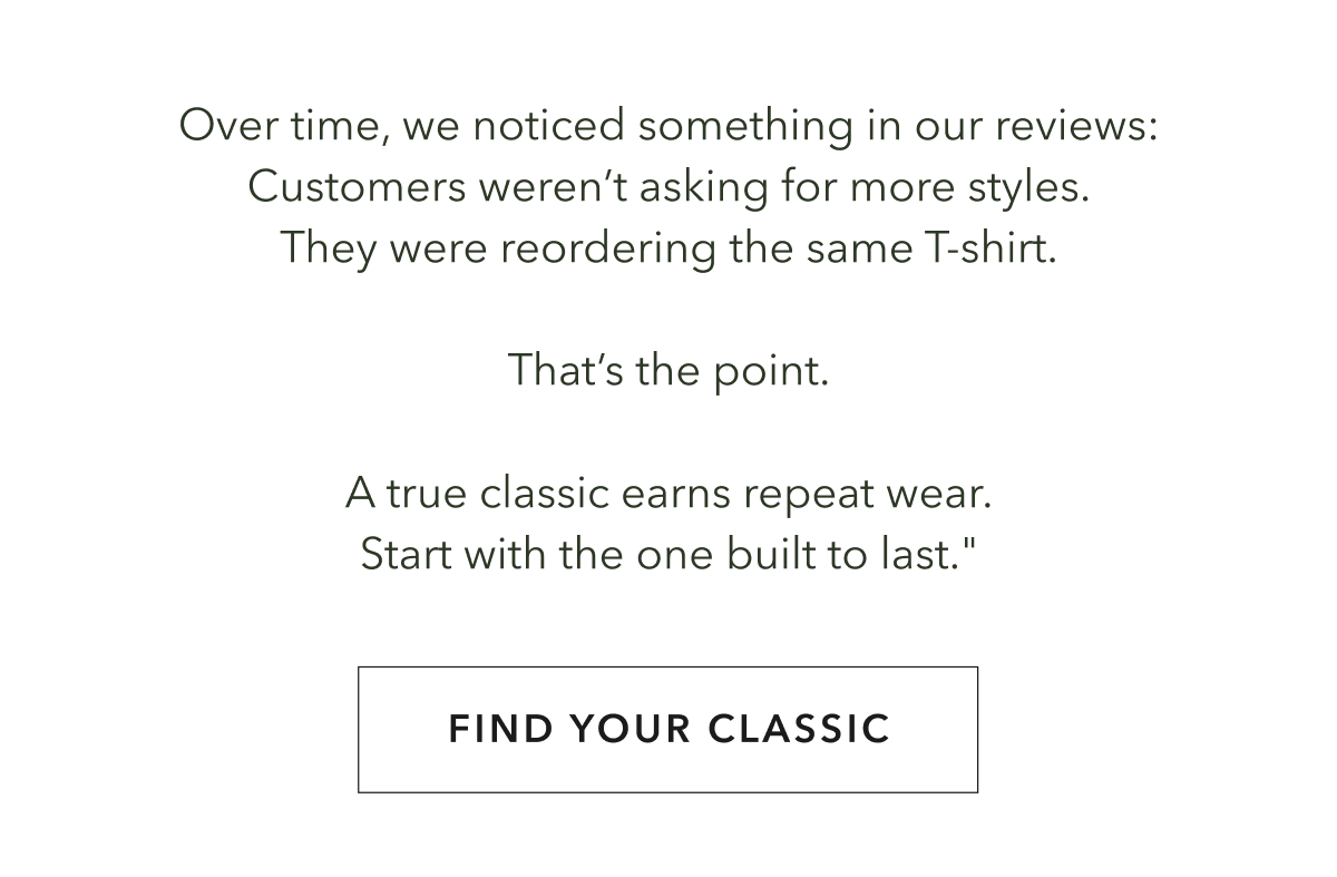 Over time, we noticed something in our reviews: Customers weren’t asking for more styles. They were reordering the same T-shirt.  That’s the point.  A true classic earns repeat wear. Start with the one built to last."
