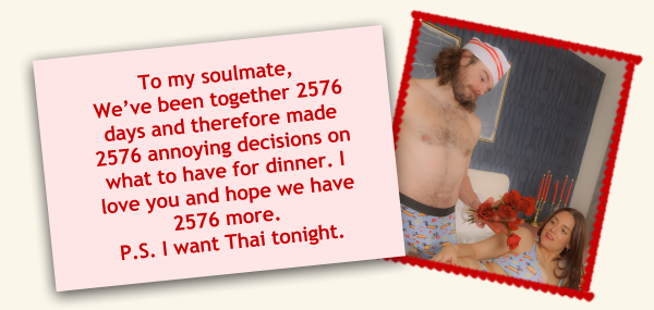 To my soulmate, We’ve been together 2576 days and therefore made 2576 annoying decisions on what to have for dinner. I love you and hope we have 2576 more. P.S. I want Thai tonight.