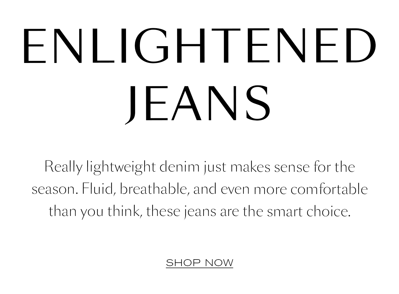 ENLIGHTENED JEANS  Really lightweight denim just makes sense for the season. Fluid, breathable, and even more comfortable than you think, these jeans are the smart choice.&nbsp;  SHOP NOW