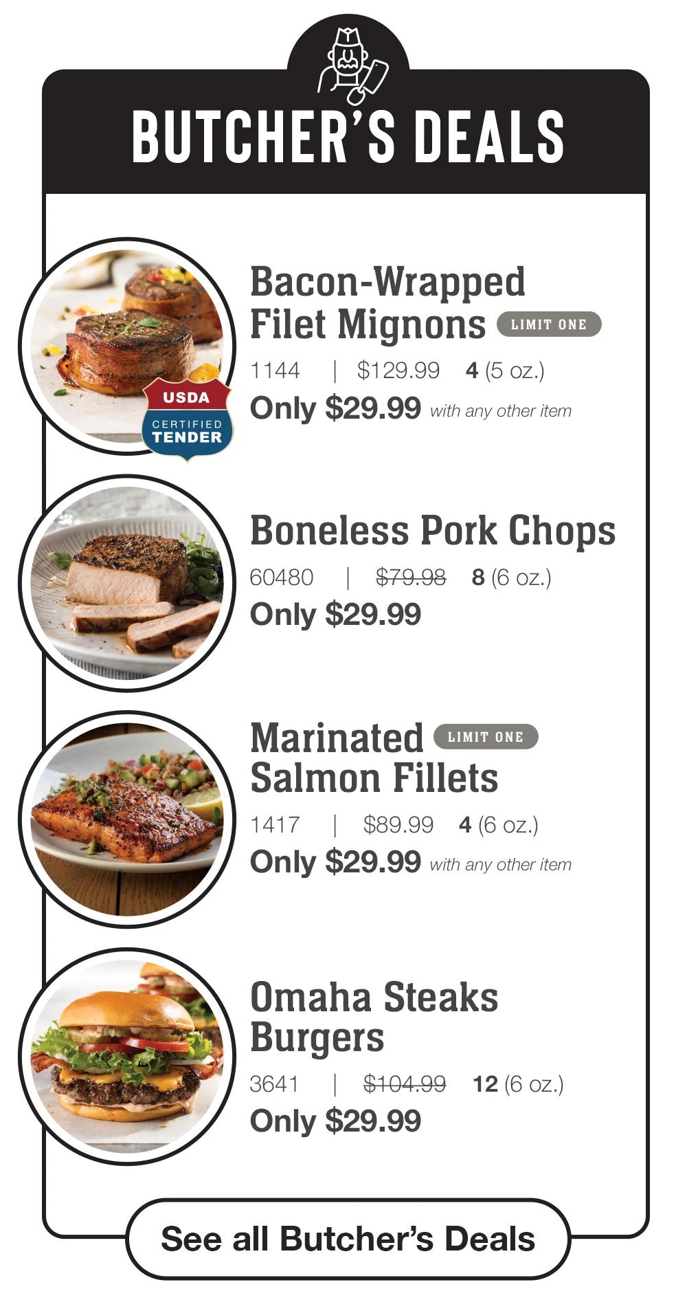 BUTCHER'S DEALS | USDA CERTIFIED TENDER - Bacon-Wrapped Filet Mignons LIMIT ONE - 1144 | $129.99 4 (5 oz.) Only $29.99 with any other item | Boneless Pork Chops - 60480 $79.98 8(6 oz.) Only $29.99 | Marinated Salmon Fillets LIMIT ONE - 1417 | $89.99 4 (6 oz.) Only $29.99 with any other item | Omaha Steaks Burgers - 3641 1$104.99 Only $29.99 12 (6 oz.) || See all Butcher's Deals