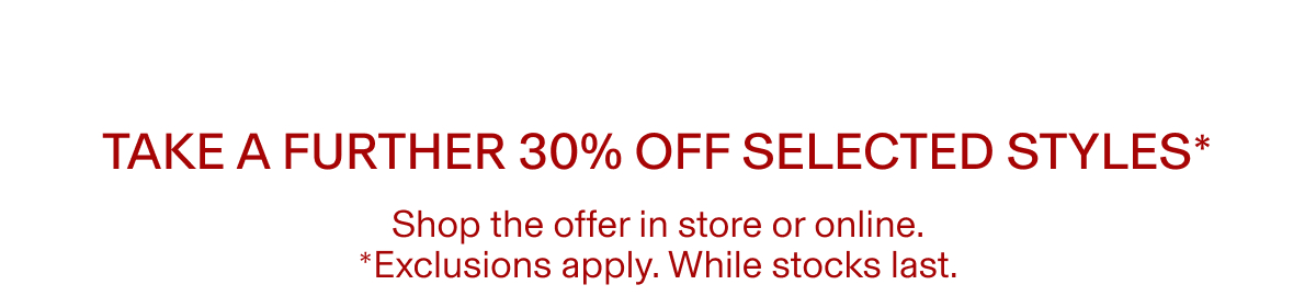 TAKE A FURTHER 30% OFF SELECTED STYLES* |  Shop the offer in store or online. | *Exclusions apply. While stocks last.