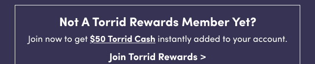 Not A Torrid Rewards Member Yet? | Join now to get $50 Torrid Cash instantly added to your account. | Join Torrid Rewards >