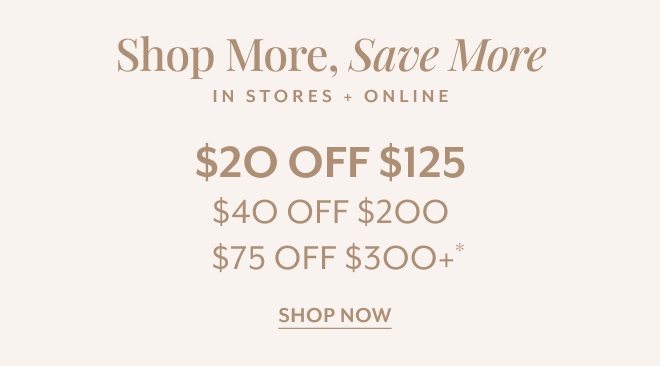 SHOP MORE, SAVE MORE. IN STORES + ONLINE $20 OFF $125, $40 OFF $200, $75 OFF $300+* SHOP NOW