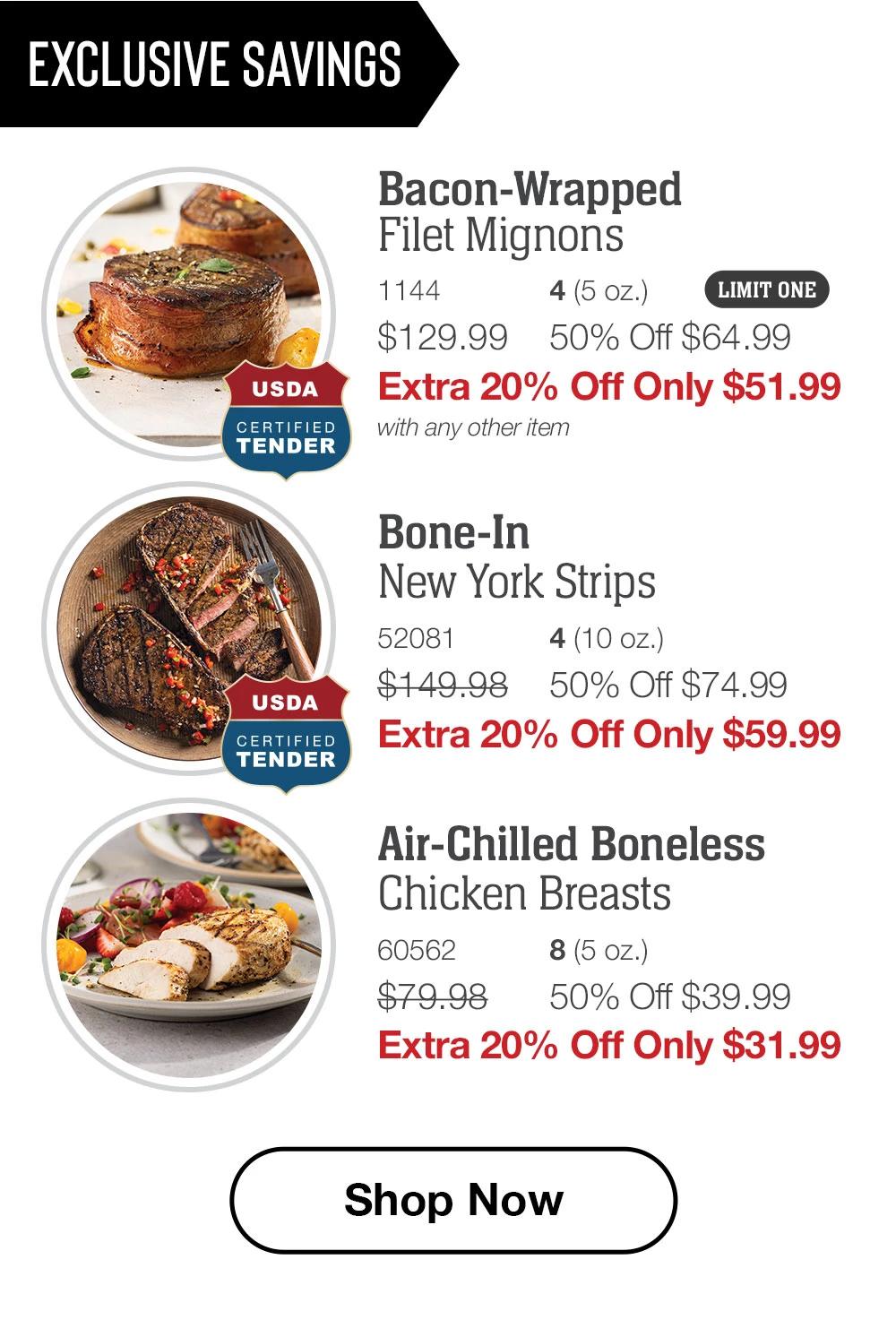 EXCLUSIVE SAVINGS | USDA CERTIFIED TENDER - Bacon-Wrapped Filet Mignons - 1144 4 (5 oz.) LIMIT ONE $129.99 50% Off $64.99 Extra 20% Off Only $51.99 with any other item | USDA CERTIFIED TENDER - Bone-In New York Strips - 52081 4 (10 oz.) $149.98 50% Off $74.99 Extra 20% Off Only $59.99 | Air-Chilled Boneless Chicken Breasts - 60562 8 (5 oz.) $79.98 50% Off $39.99 Extra 20% Off Only $31.99 || Shop Now