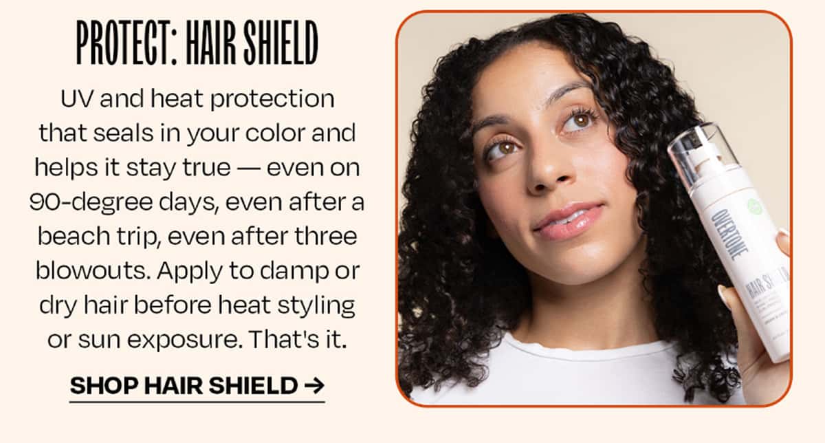 PROTECT: Hair Shield UV and heat protection that seals in your color and helps it stay true — even on 90-degree days, even after a beach trip, even after three blowouts. Apply to damp or dry hair before heat styling or sun exposure. That's it. >> SHOP HIAR SHIELD <<