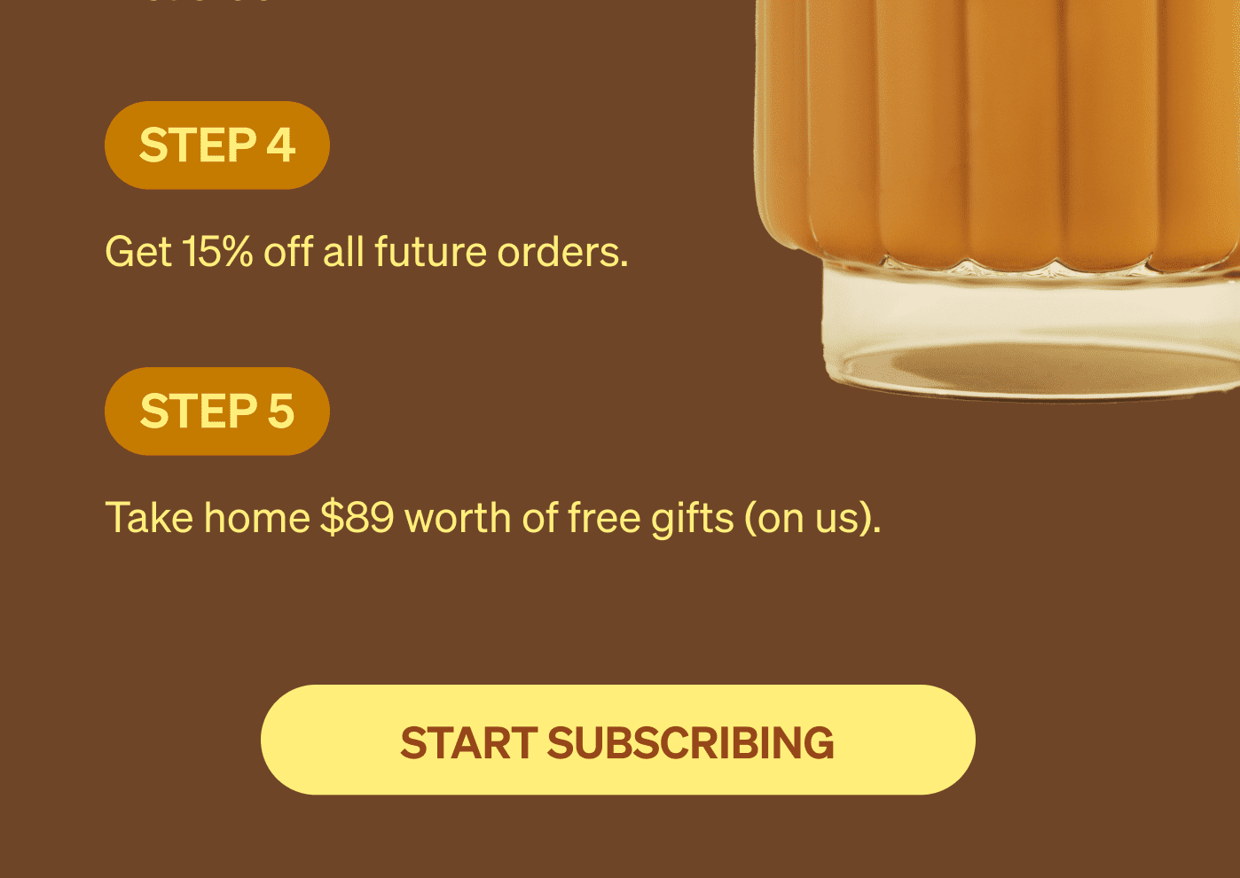 step 4 Get 15% off all future orders. step 5 Take home $89 worth of free gifts (on us). [START SUBSCRIBING]