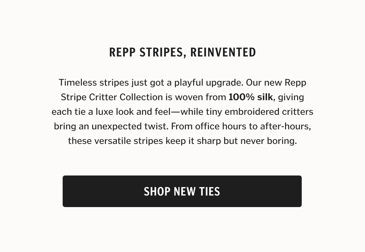 Timeless stripes just got a playful upgrade. Our new Repp Stripe Critter Collection is woven from 100% silk, giving each tie a luxe look and feel—while tiny embroidered critters bring an unexpected twist. From office hours to after-hours, these versatile stripes keep it sharp but never boring.