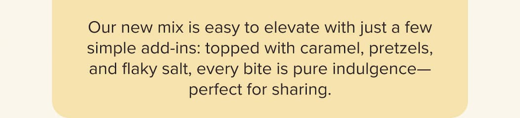  Our new mix is easy to elevate with just a few simple add-ins: topped with caramel, pretzels, and flaky salt, every bite is pure indulgence—perfect for sharing.