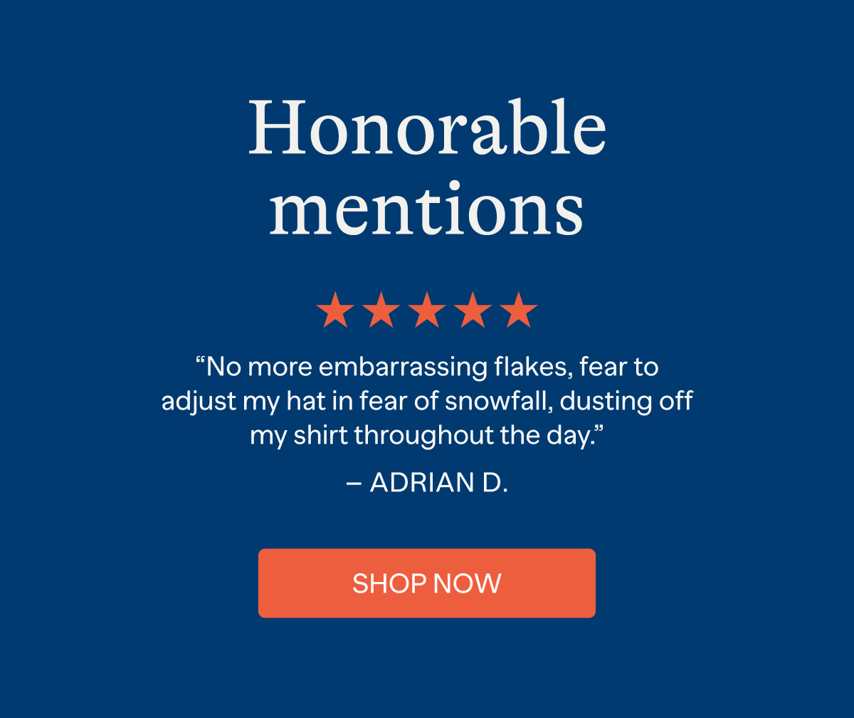 Honorable mentions: "No more embarrassing flakes, fear to adjust my hat in fear of snowfall, dusting off my shirt throughout the day." - ADRIAN D. | SHOP NOW