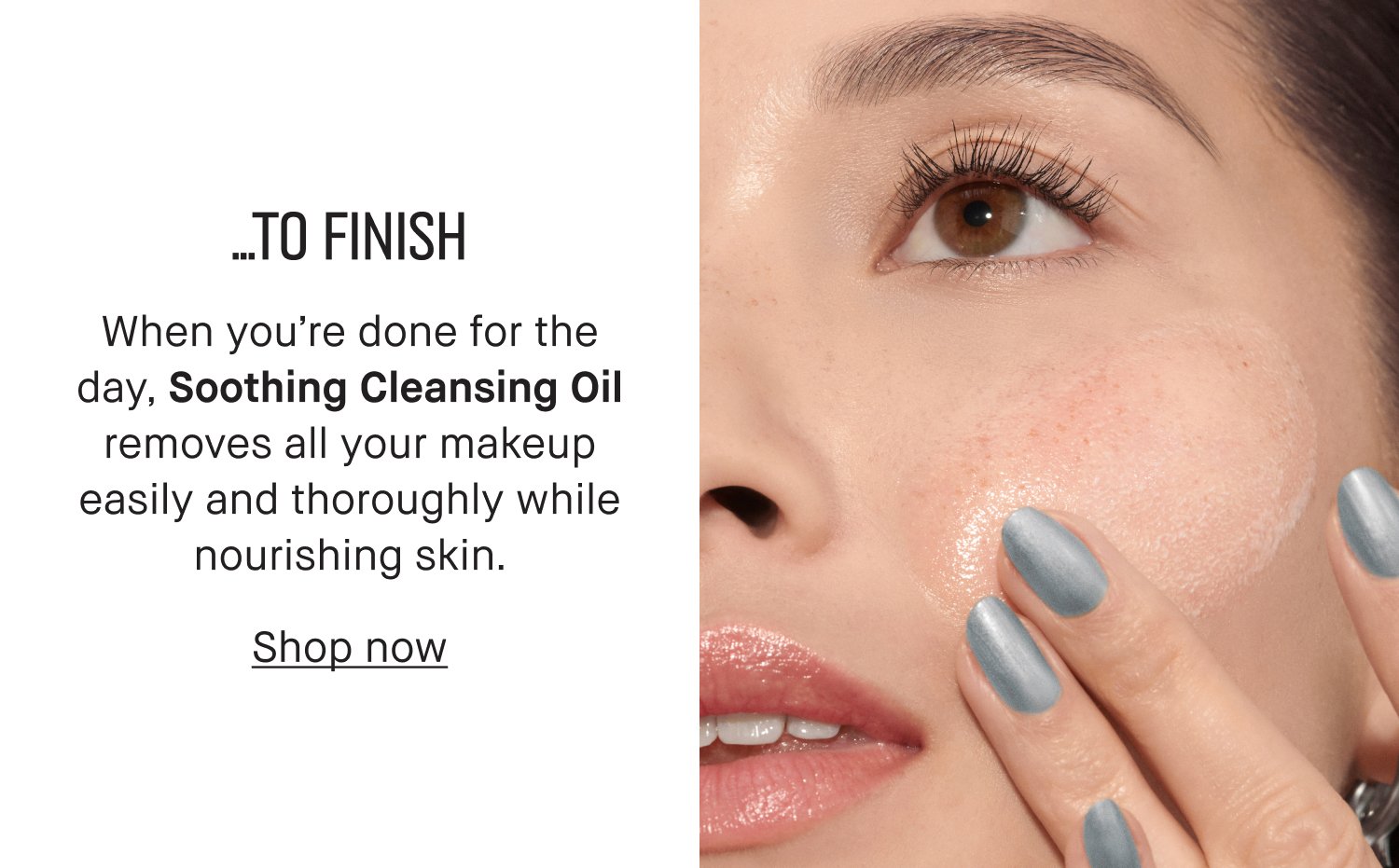 …TO FINISH When you’re done for the day, Soothing Cleansing Oil removes all your makeup easily and thoroughly while nourishing skin. Shop now.