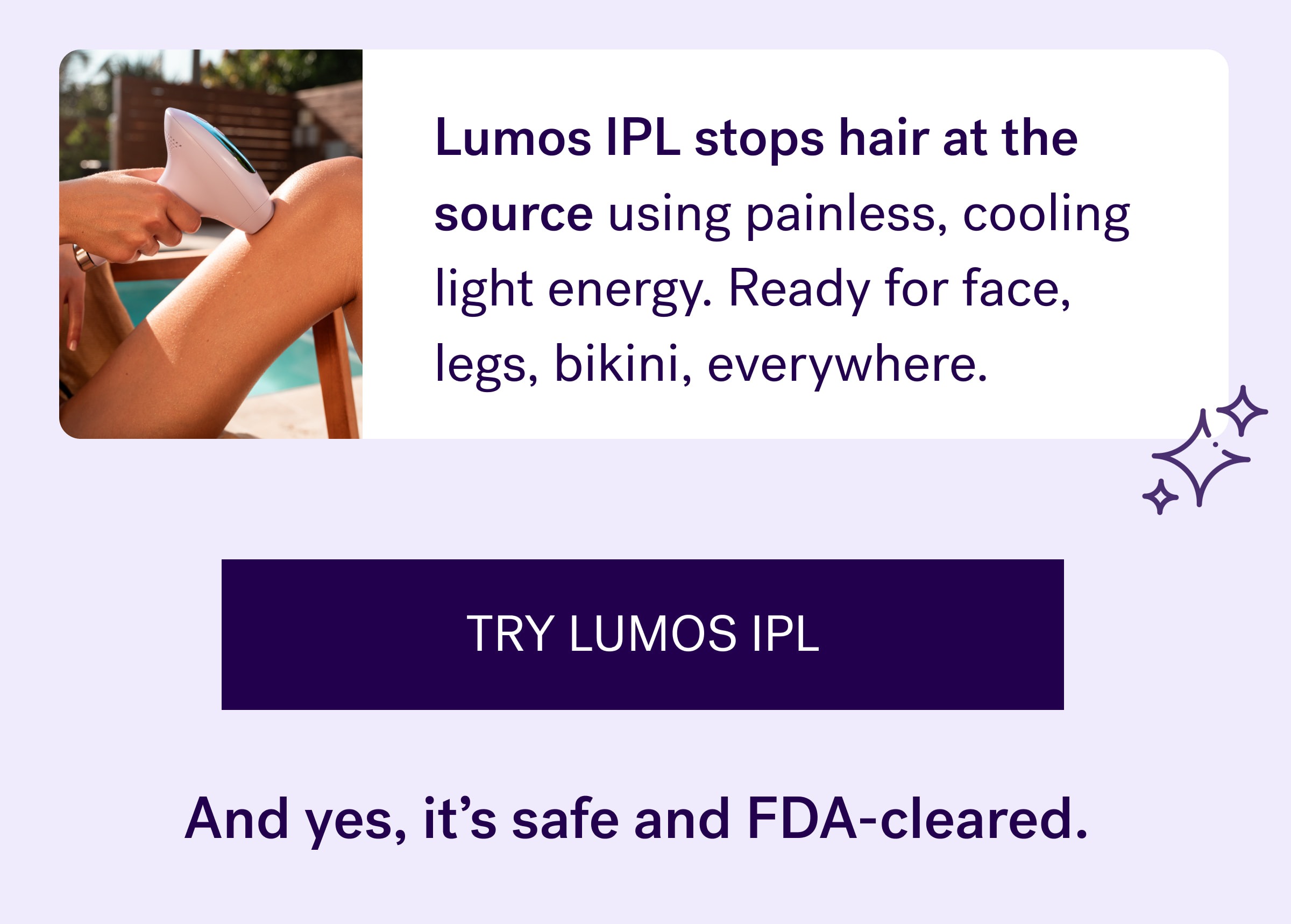 Lumos IPL&nbsp;stops hair at the source using painless, cooling light energy. Ready for face, legs, bikini, everywhere. TRY lumos IPL And yes, it’s safe and FDA-cleared.&nbsp;