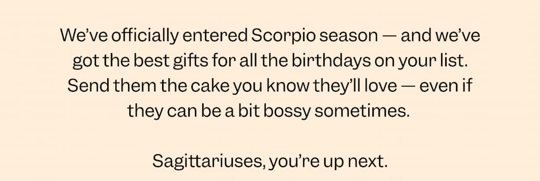 We’ve officially entered Scorpio season — and we’ve got the best gifts for all the birthdays on your list. Send them the cake you know they’ll love —&nbsp;even if they can be a bit bossy sometimes.   Sagittariuses, you’re up next. 