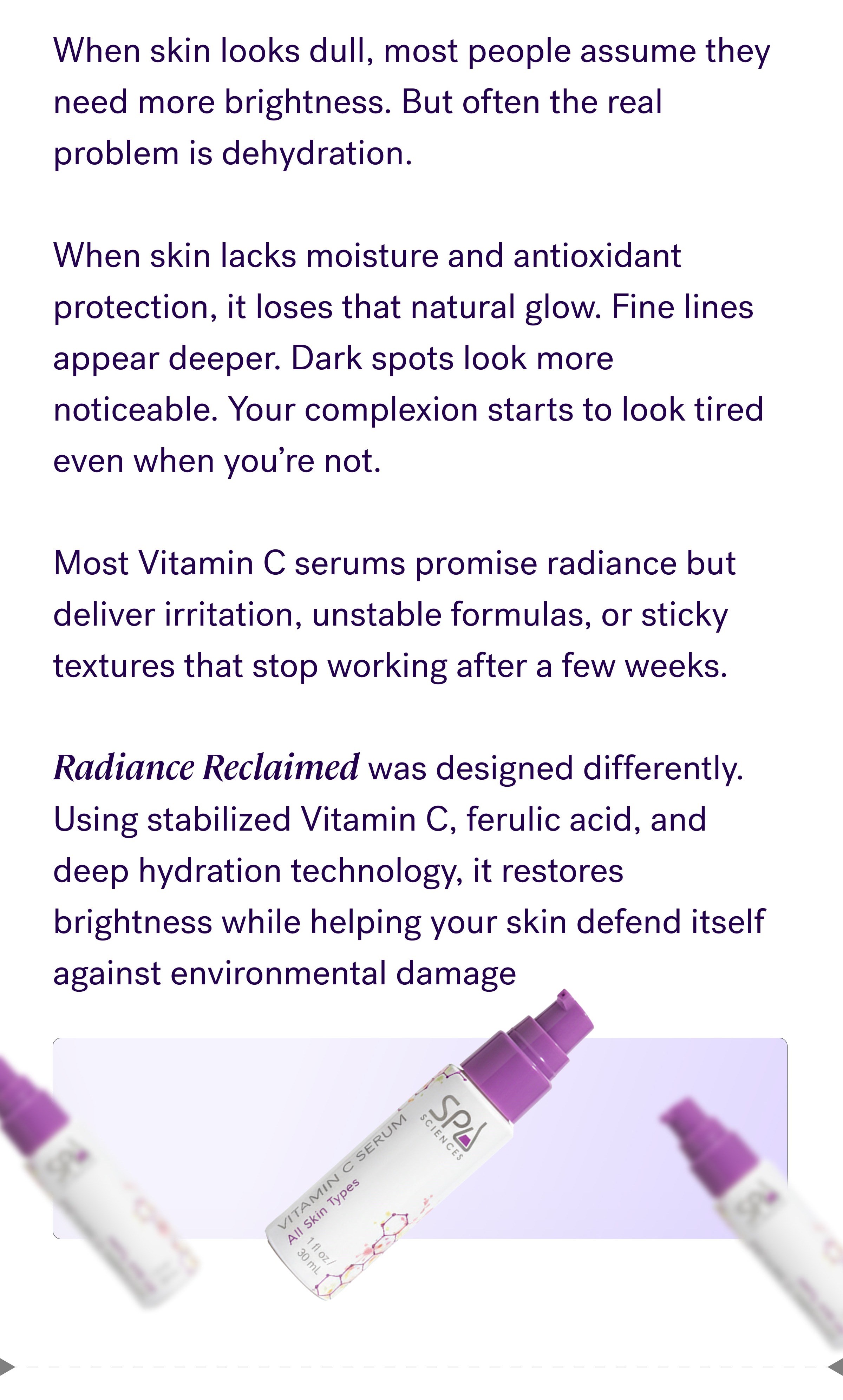 When skin looks dull, most people assume they need more brightness. But often the real problem is dehydration. &nbsp; When skin lacks moisture and antioxidant protection, it loses that natural glow. Fine lines appear deeper. Dark spots look more noticeable. Your complexion starts to look tired even when you’re not. &nbsp; Most Vitamin C serums promise radiance but deliver irritation, unstable formulas, or sticky textures that stop working after a few weeks. &nbsp; Radiance Reclaimed was designed differently. Using stabilized Vitamin C, ferulic acid, and deep hydration technology, it restores brightness while helping your skin defend itself against environmental damage