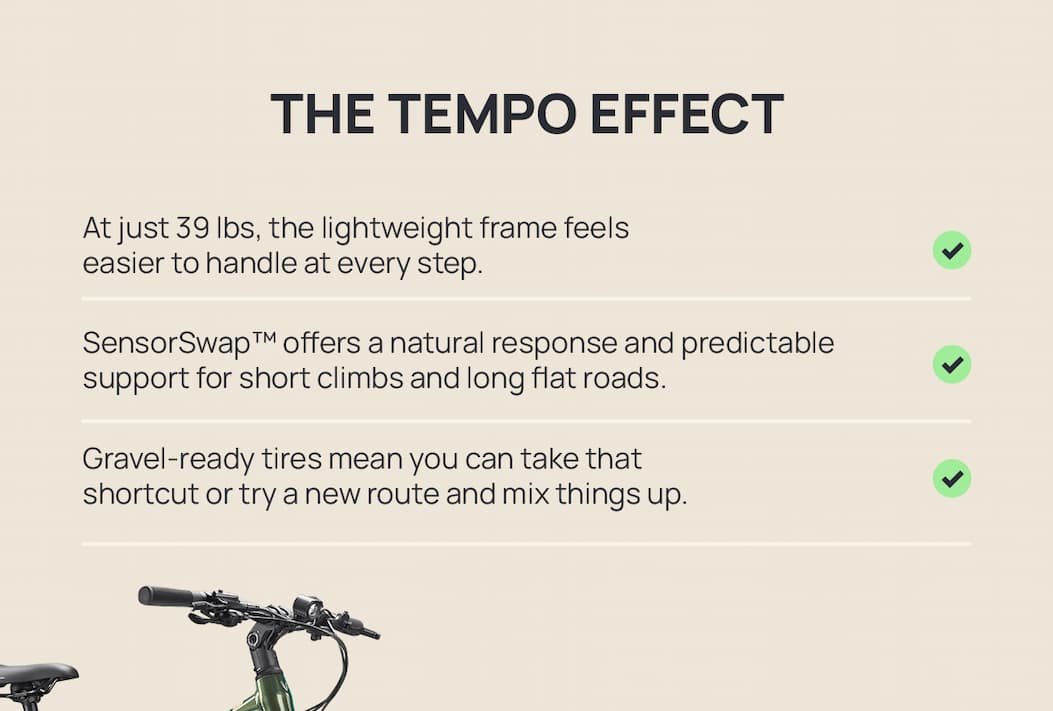  THE TEMPO EFFECT At just 39 lbs, the lightweight frame feels easier to handle at every step. [check] SensorSwap™ offers a natural response and predictable support for short climbs and long flat roads. [check] Gravel-ready tires mean you can take that shortcut or try a new route and mix things up. 