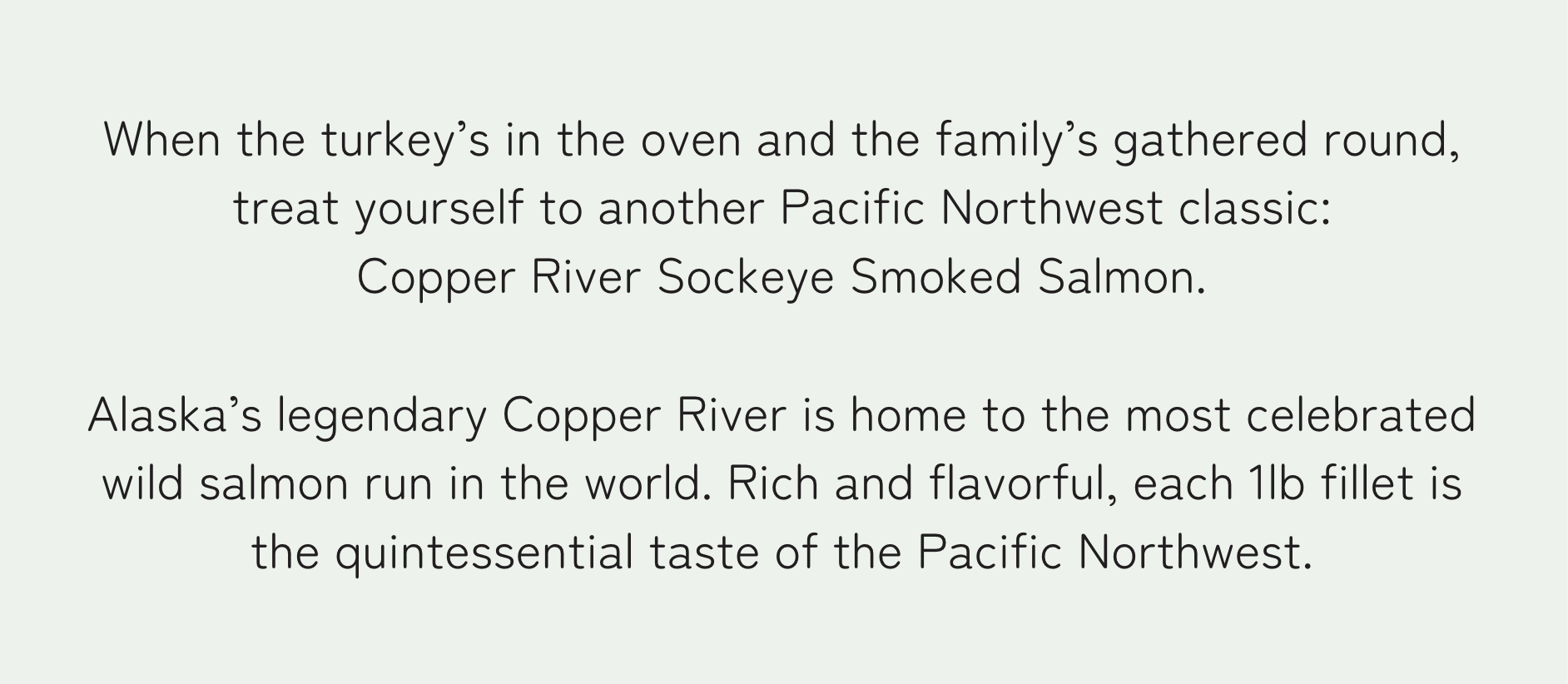 When the turkey’s in the oven and the family’s gathered round, treat yourself to another Pacific Northwest classic: Copper River Sockeye Salmon. Alaska’s legendary Copper River is home to the most celebrated wild salmon run in the world. Rich and flavorful, each 1lb fillet is the quintessential taste of the Pacific Northwest.