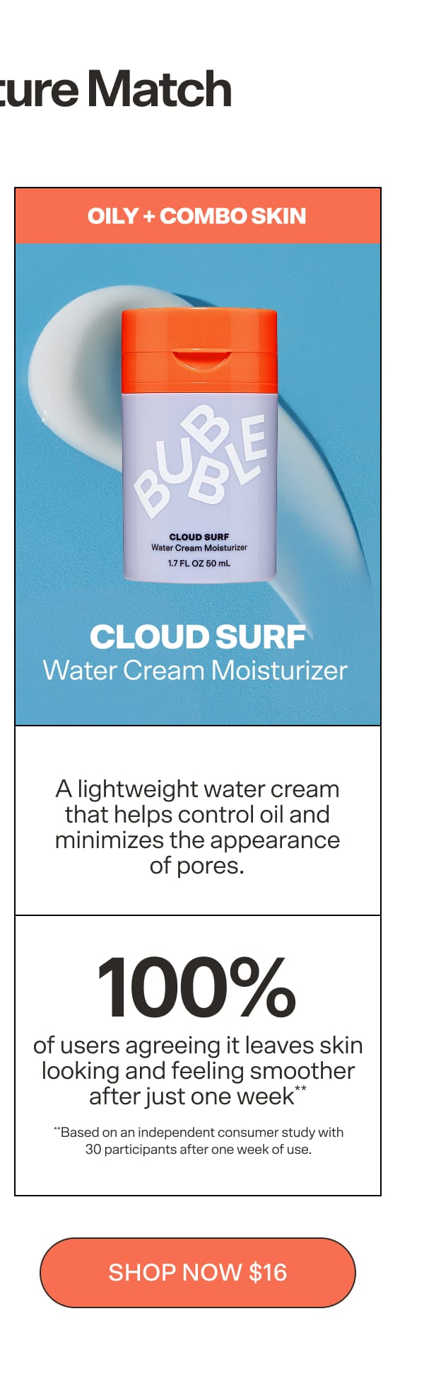 CLOUD SURF  Water Cream Moisturizer  For oily-to-combination skin. A lightweight water cream that controls oil and minimizes pores with 100% of users agreeing it leaves skin looking and feeling smoother after just one week**. **Based on an independent consumer study with 30 participants after one week of use.   CTA: Shop Cloud Surf $16