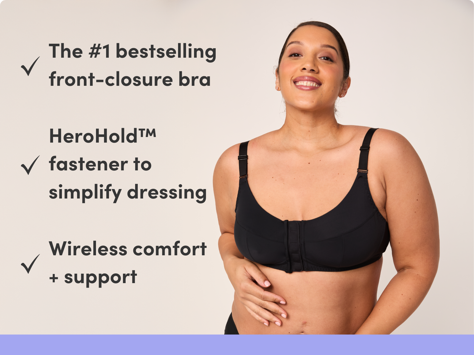 The #1 bestselling front-closure bra HeroHold™ fastener to simplify dressing Wireless comfort + support