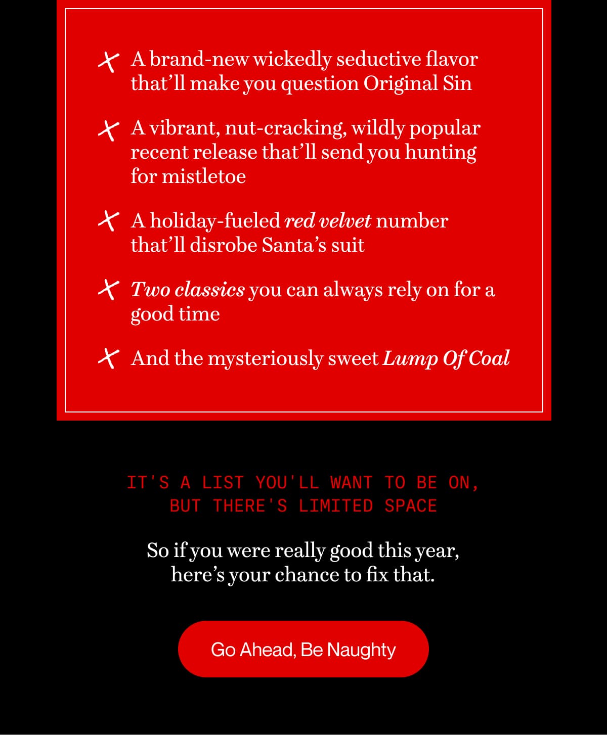 It's a list you'll want to be on, but there's limited space | So if you were really good this year, here’s your chance to fix that. | Go Ahead, Be Naughty