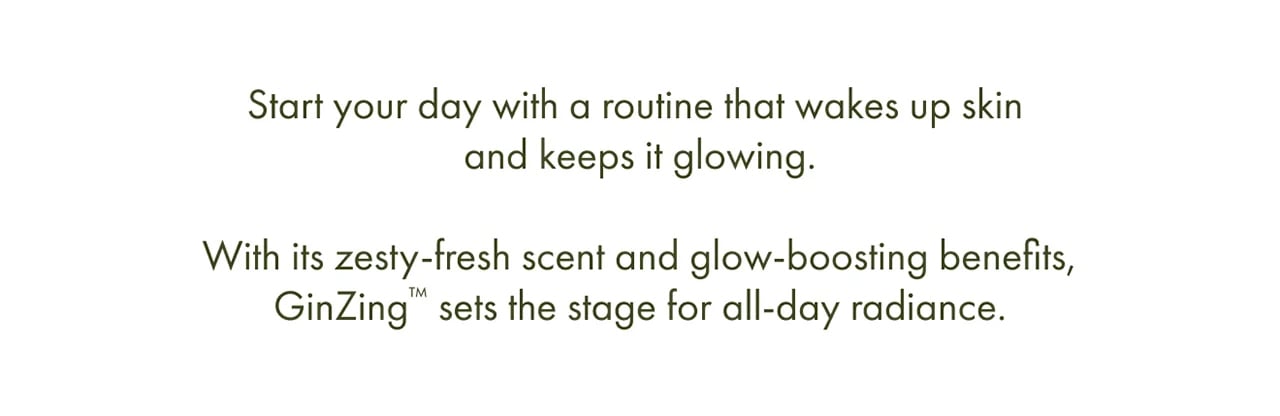 Start your day with a routine that wakes up skin and keeps it glowing. | With its zesty-fresh scent and glow-boosting benefits, GinZing™ sets the stage for all-day radiance.