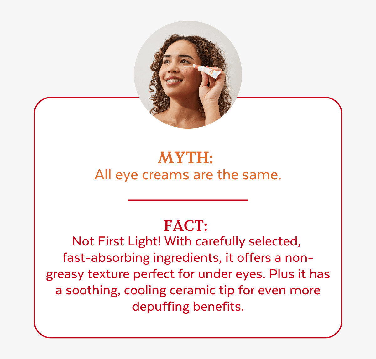 Myth:  All eye creams are the same. Fact:  Not First Light! With carefully selected,  fast-absorbing ingredients, it offers a non-greasy texture perfect under makeup. Plus it has a soothing, cooling ceramic tip for even more depuffing benefits!