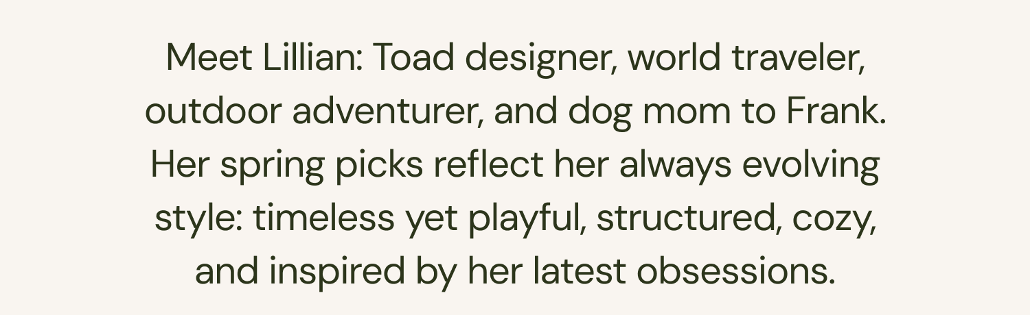 Meet Lillian: Toad designer, world traveler, outdoor adventurer, and dog mom to Frank. Her spring picks reflect her always evolving style: timeless yet playful, structured, cozy, and inspired by her latest obsessions.